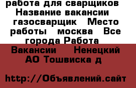 работа для сварщиков › Название вакансии ­ газосварщик › Место работы ­ москва - Все города Работа » Вакансии   . Ненецкий АО,Тошвиска д.